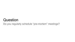 Question
Do you regularly schedule “pre-mortem” meetings?
 