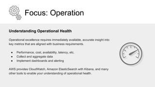 Focus: Operation
Understanding Operational Health
Operational excellence requires immediately available, accurate insight into
key metrics that are aligned with business requirements.
● Performance, cost, availability, latency, etc.
● Collect and aggregate data
● Implement dashboards and alerting
AWS provides CloudWatch, Amazon ElasticSearch with Kibana, and many
other tools to enable your understanding of operational health.
 
