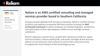 Reliam is an AWS certified consulting and managed
services provider based in Southern California.
Serving customers globally from startups to enterprise, Reliam’s certified solutions
architects and engineers incorporate AWS best practices including the Well
Architected Framework to advise companies on workload migration, architecture
and optimization to drive rapid adoption of AWS services and high customer
satisfaction.
Reliam’s obsessive customer focus, coupled with operational excellence, expert
technical solutions, industry-leading SLAs, and proven strategies & best practices,
delivers on our promise to each customer to ensure their continued success
throughout the entire lifecycle of their technology journey.
 