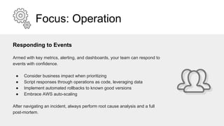 Focus: Operation
Responding to Events
Armed with key metrics, alerting, and dashboards, your team can respond to
events with confidence.
● Consider business impact when prioritizing
● Script responses through operations as code, leveraging data
● Implement automated rollbacks to known good versions
● Embrace AWS auto-scaling
After navigating an incident, always perform root cause analysis and a full
post-mortem.
 