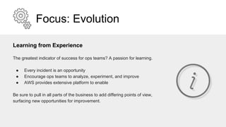 Focus: Evolution
Learning from Experience
The greatest indicator of success for ops teams? A passion for learning.
● Every incident is an opportunity
● Encourage ops teams to analyze, experiment, and improve
● AWS provides extensive platform to enable
Be sure to pull in all parts of the business to add differing points of view,
surfacing new opportunities for improvement.
 