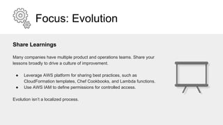 Focus: Evolution
Share Learnings
Many companies have multiple product and operations teams. Share your
lessons broadly to drive a culture of improvement.
● Leverage AWS platform for sharing best practices, such as
CloudFormation templates, Chef Cookbooks, and Lambda functions.
● Use AWS IAM to define permissions for controlled access.
Evolution isn’t a localized process.
 