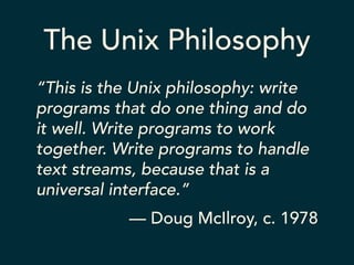The Unix Philosophy 
“This is the Unix philosophy: write 
programs that do one thing and do 
it well. Write programs to work 
together. Write programs to handle 
text streams, because that is a 
universal interface.” 
— Doug McIlroy, c. 1978 
 