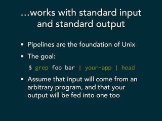…works with standard input 
and standard output 
• Pipelines are the foundation of Unix 
• The goal: 
$ grep foo bar | your-app | head 
• Assume that input will come from an 
arbitrary program, and that your 
output will be fed into one too 
 