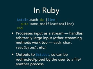 In Ruby 
$stdin.each do |line| 
puts some_modification(line) 
end 
• Processes input as a stream — handles 
arbitrarily large input (other streaming 
methods work too — each_char, 
read(bytes), etc.) 
• Outputs to $stdout, so can be 
redirected/piped by the user to a file/ 
another process 
 