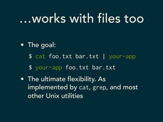 …works with files too 
• The goal: 
$ cat foo.txt bar.txt | your-app 
$ your-app foo.txt bar.txt 
• The ultimate flexibility. As 
implemented by cat, grep, and most 
other Unix utilities 
 