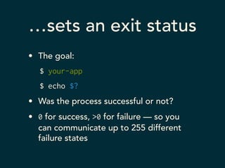 …sets an exit status 
• The goal: 
$ your-app 
$ echo $? 
• Was the process successful or not? 
• 0 for success, >0 for failure — so you 
can communicate up to 255 different 
failure states 
 