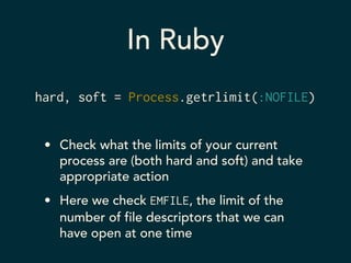 In Ruby 
hard, soft = Process.getrlimit(:NOFILE) 
• Check what the limits of your current 
process are (both hard and soft) and take 
appropriate action 
• Here we check EMFILE, the limit of the 
number of file descriptors that we can 
have open at one time 
 