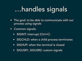 …handles signals 
• The goal: to be able to communicate with our 
process using signals 
• Common signals: 
• SIGINT: interrupt (Ctrl+C) 
• SIGCHLD: when a child process terminates 
• SIGHUP: when the terminal is closed 
• SIGUSR1, SIGUSR2: custom signals 
 
