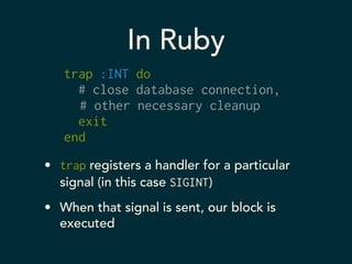In Ruby 
trap :INT do 
# close database connection, 
# other necessary cleanup 
exit 
end 
• trap registers a handler for a particular 
signal (in this case SIGINT) 
• When that signal is sent, our block is 
executed 
 