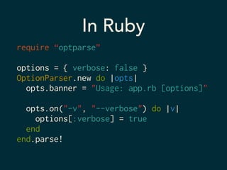 In Ruby 
require “optparse” 
! 
options = { verbose: false } 
OptionParser.new do |opts| 
opts.banner = "Usage: app.rb [options]" 
! 
opts.on("-v", "--verbose") do |v| 
options[:verbose] = true 
end 
end.parse! 
 