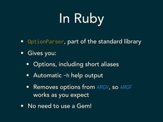 In Ruby 
• OptionParser, part of the standard library 
• Gives you: 
• Options, including short aliases 
• Automatic -h help output 
• Removes options from ARGV, so ARGF 
works as you expect 
• No need to use a Gem! 
 