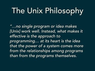 The Unix Philosophy 
“…no single program or idea makes 
[Unix] work well. Instead, what makes it 
effective is the approach to 
programming… at its heart is the idea 
that the power of a system comes more 
from the relationships among programs 
than from the programs themselves. 
 