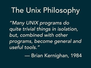 The Unix Philosophy 
“Many UNIX programs do 
quite trivial things in isolation, 
but, combined with other 
programs, become general and 
useful tools.” 
— Brian Kernighan, 1984 
 