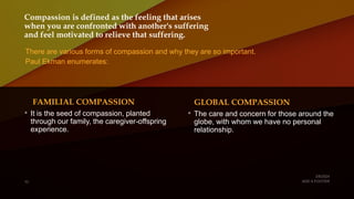 Compassion is defined as the feeling that arises
when you are confronted with another's suffering
and feel motivated to relieve that suffering.
There are various forms of compassion and why they are so important.
Paul Ekman enumerates:
FAMILIAL COMPASSION
• It is the seed of compassion, planted
through our family, the caregiver-offspring
experience.
GLOBAL COMPASSION
• The care and concern for those around the
globe, with whom we have no personal
relationship.
 