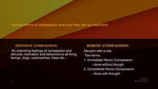 Various forms of compassion and why they are so important:
SENTIENT COMPASSION
An extending feelings of compassion and
altruistic motivation and behaviors to all living
beings, dogs, cockroaches, trees etc…
HEROIC COMPASSION
Altruism with a risk.
Two forms:
1. Immediate Heroic Compassion
- done without though
2. Considered Heroic Compassion
- done with thought
 