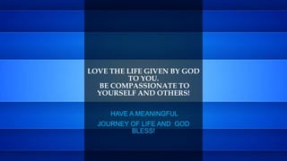 LOVE THE LIFE GIVEN BY GOD
TO YOU.
BE COMPASSIONATE TO
YOURSELF AND OTHERS!
HAVE A MEANINGFUL
JOURNEY OF LIFE AND GOD
BLESS!
 