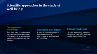 Scientific approaches in the study of
well being:
Developmental
psychology
This field tries to understand
the psychological well-being
of a person by analyzing the
pattern of growth across the
lifespan.
Personality psychology
A field of psychology which
tries to explain the
psychological well-being of
an individual.
Clinical psychology
Studies well-being based on
biological, psychological and
social needs being met.
 