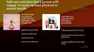 Self-care activities that a person will
engage to reach optimal physical or
mental health
Activities that
are going to
make you feel
mentally well in
a long term:
-getting enough sleep
-eating a healthy diet
-getting exercise
-practicing mindfulness
Activities you
naturally find
relaxing or
pleasurable:
-taking yourself to the movie
-having night in with tea and a
good book
-watching Netflix at home with
family
 