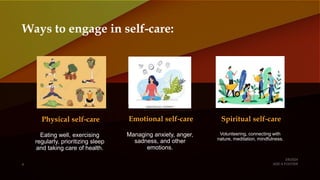 Ways to engage in self-care:
Physical self-care
Eating well, exercising
regularly, prioritizing sleep
and taking care of health.
Emotional self-care
Managing anxiety, anger,
sadness, and other
emotions.
Spiritual self-care
Volunteering, connecting with
nature, meditation, mindfulness.
 