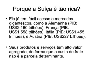 Porquê a Suíça é tão rica? Ela já tem fácil acesso a mercados gigantescos, como a Alemanha (PIB: US$2.160 trilhões), França (PIB: US$1.558 trilhões), Itália (PIB: US $1.455 trilhões ), e Áustria (PIB: US$227 bilhões). Seus produtos e serviços têm alto valor agregado, de forma que o custo de frete não é a parcela determinante.  