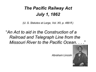 The Pacific Railway Act July 1, 1862 (U. S. Statutes at Large, Vol. XII, p. 489 ff.) “ An Act to aid in the Construction of a Railroad and Telegraph Line from the Missouri River to the Pacific Ocean . . . .” Abraham Lincoln 