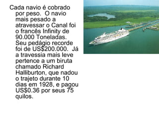 Cada navio é cobrado por peso.  O navio mais pesado a atravessar o Canal foi o francês Infinity de 90.000 Toneladas. Seu pedágio recorde foi de US$200.000.  Já a travessia mais leve pertence a um biruta chamado Richard Halliburton, que nadou o trajeto durante 10 dias em 1928, e pagou US$0.36 por seus 75 quilos. 