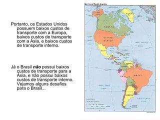 Portanto, os Estados Unidos possuem baixos custos de transporte com a Europa, baixos custos de transporte com a Ásia, e baixos custos de transporte interno. Já o Brasil  não  possui baixos custos de transporte para a Ásia, e não possui baixos custos de transporte interno.  Vejamos alguns desafios para o Brasil... 