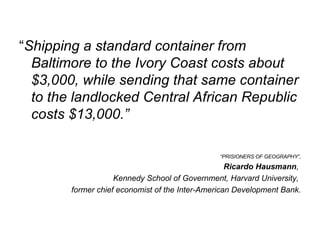 “ Shipping a standard container from Baltimore to the Ivory Coast costs about $3,000, while sending that same container to the landlocked Central African Republic costs $13,000.” “ PRISIONERS OF GEOGRAPHY”,  Ricardo Hausmann ,  Kennedy School of Government, Harvard University,  former chief economist of the Inter-American Development Bank. 