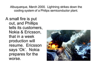 Albuquerque, March 2000.  Lightning strikes down the cooling system of a Philips semiconductor plant. A small fire is put out, and Phillips tells its customers, Nokia & Ericsson, that in a week production will resume.  Ericsson says ‘Ok’.  Nokia prepares for the worse. 