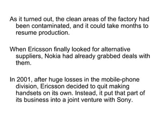As it turned out, the clean areas of the factory had been contaminated, and it could take months to resume production. When Ericsson finally looked for alternative suppliers, Nokia had already grabbed deals with them. In 2001, after huge losses in the mobile-phone division, Ericsson decided to quit making handsets on its own. Instead, it put that part of its business into a joint venture with Sony. 