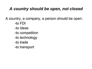 A country should be open, not closed A country, a company, a person should be open: -to FDI -to ideas -to competition -to technology -to trade -to transport 
