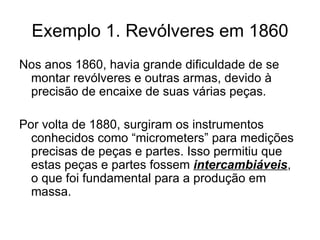 Exemplo 1. Revólveres em 1860 Nos anos 1860, havia grande dificuldade de se montar revólveres e outras armas, devido à precisão de encaixe de suas várias peças. Por volta de 1880, surgiram os instrumentos conhecidos como “micrometers” para medições precisas de peças e partes. Isso permitiu que estas peças e partes fossem  intercambiáveis , o que foi fundamental para a produção em massa. 