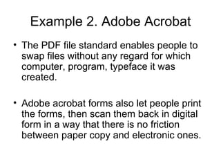 Example 2. Adobe Acrobat The PDF file standard enables people to swap files without any regard for which computer, program, typeface it was created. Adobe acrobat forms also let people print the forms, then scan them back in digital form in a way that there is no friction between paper copy and electronic ones. 