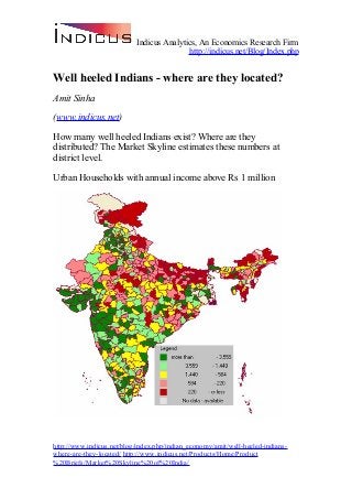 Indicus Analytics, An Economics Research Firm
http://indicus.net/Blog/Index.php
Well heeled Indians - where are they located?
Amit Sinha
(www.indicus.net)
How many well heeled Indians exist? Where are they
distributed? The Market Skyline estimates these numbers at
district level.
Urban Households with annual income above Rs 1 million
http://www.indicus.net/blog/index.php/indian_economy/amit/well-heeled-indians-
where-are-they-located/ http://www.indicus.net/Products/Home/Product
%20Briefs/Market%20Skyline%20of%20India/
 