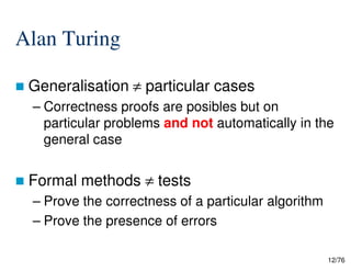Alan Turing
Generalisation ≠ particular cases
– Correctness proofs are posibles but on
particular problems and not automatically in the
general case
12/76
general case
Formal methods ≠ tests
– Prove the correctness of a particular algorithm
– Prove the presence of errors
 