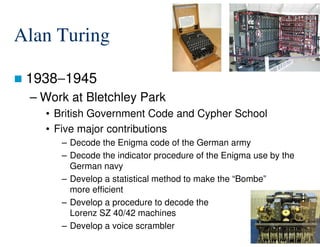 Alan Turing
1938−1945
– Work at Bletchley Park
• British Government Code and Cypher School
• Five major contributions
13/76
• Five major contributions
– Decode the Enigma code of the German army
– Decode the indicator procedure of the Enigma use by the
German navy
– Develop a statistical method to make the “Bombe”
more efficient
– Develop a procedure to decode the
Lorenz SZ 40/42 machines
– Develop a voice scrambler
 