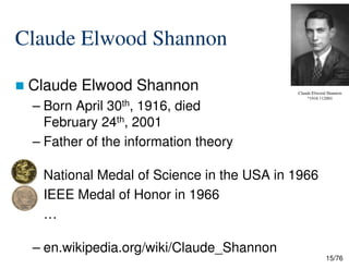 Claude Elwood Shannon
Claude Elwood Shannon
– Born April 30th, 1916, died
February 24th, 2001
– Father of the information theory
Claude Elwood Shannon
*1916 †12001
15/76
– Father of the information theory
National Medal of Science in the USA in 1966
IEEE Medal of Honor in 1966
…
– en.wikipedia.org/wiki/Claude_Shannon
 