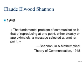 Claude Elwood Shannon
1948
« The fundamental problem of communication is
that of reproducing at one point, either exactly or
18/76
that of reproducing at one point, either exactly or
approximately, a message selected at another
point. »
—Shannon, in A Mathematical
Theory of Communication, 1948
 