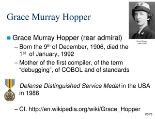 Grace Murray Hopper
Grace Murray Hopper (rear admiral)
– Born the 9th of December, 1906, died the
1st of January, 1992
– Mother of the first compiler, of the term
Grace Hopper
*1906 †1992
20/76
– Mother of the first compiler, of the term
“debugging”, of COBOL and of standards
Defense Distinguished Service Medal in the USA
in 1986
– Cf. http://en.wikipedia.org/wiki/Grace_Hopper
 