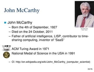 John McCarthy
John McCarthy
– Born the 4th of September, 1927
– Died on the 24 October, 2011
– Father of artificial intelligence, LISP, contributor to time-
John McCarthy
*1927 †2011
25/76
– Father of artificial intelligence, LISP, contributor to time-
sharing computing, inventor of “SaaS”
ACM Turing Award in 1971
National Medal of Science in the USA in 1991
– Cf. http://en.wikipedia.org/wiki/John_McCarthy_(computer_scientist)
 