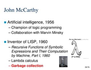 John McCarthy
Artificial intelligence, 1956
– Champion of logic programming
– Collaboration with Marvin Minsky
26/76
Inventor of LISP, 1960
– Recursive Functions of Symbolic
Expressions and Their Computation
by Machine, Part I, 1960
– Lambda calculus
– Garbage collection
 