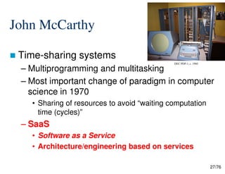 John McCarthy
Time-sharing systems
– Multiprogramming and multitasking
– Most important change of paradigm in computer
science in 1970
DEC PDP-1, c. 1960
27/76
science in 1970
• Sharing of resources to avoid “waiting computation
time (cycles)”
– SaaS
• Software as a Service
• Architecture/engineering based on services
 