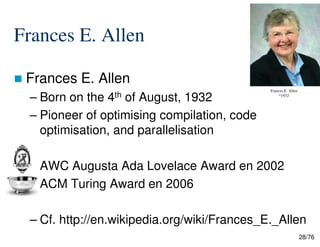 Frances E. Allen
Frances E. Allen
– Born on the 4th of August, 1932
– Pioneer of optimising compilation, code
optimisation, and parallelisation
Frances E. Allen
*1932
28/76
optimisation, and parallelisation
AWC Augusta Ada Lovelace Award en 2002
ACM Turing Award en 2006
– Cf. http://en.wikipedia.org/wiki/Frances_E._Allen
 
