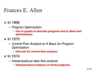 Frances E. Allen
In 1966
– Program Optimization
• Use of graphs to describe programs and to allow their
optimisations
31/76
In 1970
– Control Flow Analysis et A Basis for Program
Optimization
• Intervals for control-flow analyses
In 1974
– Interprocedural data flow analysis
• Interprocedural analyses of whole programs
 