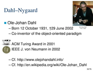 Dahl–Nygaard
Ole-Johan Dahl
– Born 12 October 1931, †29 June 2002
– Co-inventor of the object-oriented paradigm
Ole-Johan Dahl
*1931 †2002
32/76
– ACM Turing Award in 2001
– IEEE J. von Neumann in 2002
– Cf. http://www.olejohandahl.info/
– Cf. http://en.wikipedia.org/wiki/Ole-Johan_Dahl
 