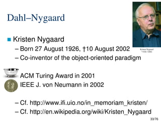 Dahl–Nygaard
Kristen Nygaard
– Born 27 August 1926, †10 August 2002
– Co-inventor of the object-oriented paradigm
Kristen Nygaard
*1926 †2002
33/76
– ACM Turing Award in 2001
– IEEE J. von Neumann in 2002
– Cf. http://www.ifi.uio.no/in_memoriam_kristen/
– Cf. http://en.wikipedia.org/wiki/Kristen_Nygaard
 
