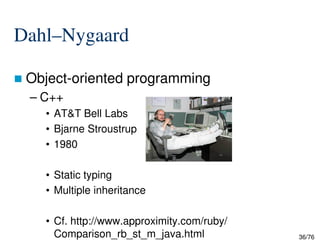 Dahl–Nygaard
Object-oriented programming
– C++
• AT&T Bell Labs
• Bjarne Stroustrup
36/76
• Bjarne Stroustrup
• 1980
• Static typing
• Multiple inheritance
• Cf. http://www.approximity.com/ruby/
Comparison_rb_st_m_java.html
 