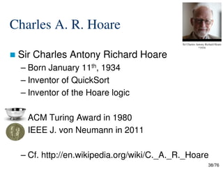Charles A. R. Hoare
Sir Charles Antony Richard Hoare
– Born January 11th, 1934
– Inventor of QuickSort
Sir Charles Antony Richard Hoare
*1934
38/76
– Inventor of the Hoare logic
–
– ACM Turing Award in 1980
– IEEE J. von Neumann in 2011
– Cf. http://en.wikipedia.org/wiki/C._A._R._Hoare
 