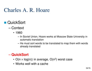 Charles A. R. Hoare
QuickSort
– Context
• 1960
– In Soviet Union, Hoare works at Moscow State University in
39/76
– In Soviet Union, Hoare works at Moscow State University in
automatic translation
– He must sort words to be translated to map them with words
already translated
– QuickSort
• O(n × log(n)) in average, O(n2) worst case
• Works well with a cache
 